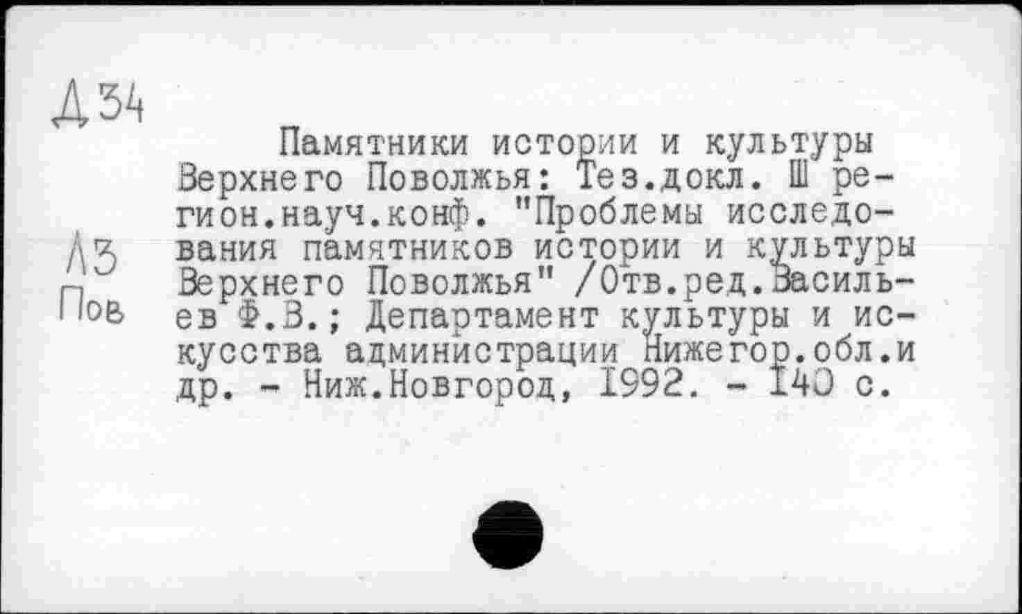 ﻿Л ЗА
А 5
Пов
Памятники истории и культуры Верхнего Поволжья: Тез.докл. Ш регион, науч. конф. "Проблемы исследования памятников истории и культуры Верхнего Поволжья" /Отв.ред.Васильев Ф.В. ; Департамент культуры и искусства администрации Нижегор.обл.и др. - Ниж.Новгород, 1992. - 140 с.